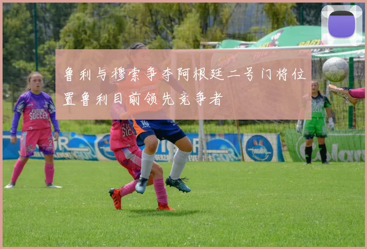鲁利与穆索争夺阿根廷二号门将位置鲁利目前领先竞争者