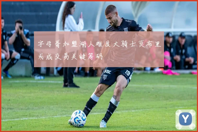 字母哥加盟湖人难度大骑士莫布里或成交易关键筹码