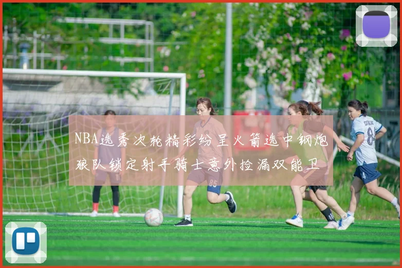 NBA选秀次轮精彩纷呈火箭选中钢炮狼队锁定射手骑士意外捡漏双能卫
