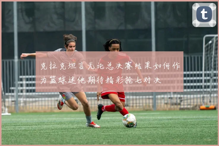 克拉克坦言无论总决赛结果如何作为篮球迷他期待精彩抢七对决