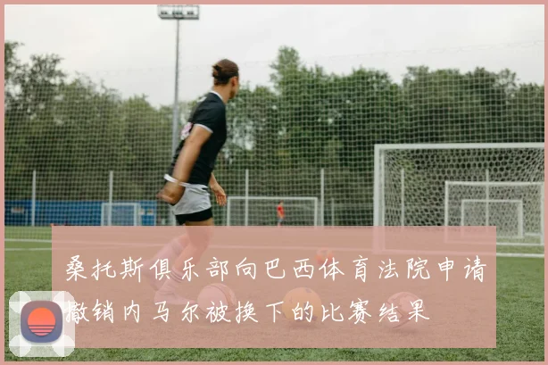 桑托斯俱乐部向巴西体育法院申请撤销内马尔被换下的比赛结果