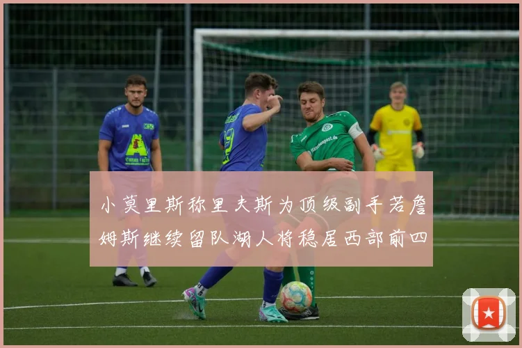 小莫里斯称里夫斯为顶级副手若詹姆斯继续留队湖人将稳居西部前四