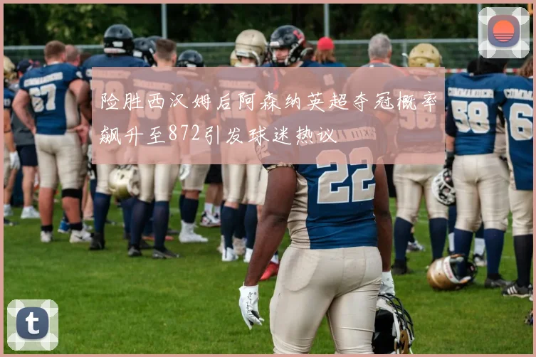 险胜西汉姆后阿森纳英超夺冠概率飙升至872引发球迷热议