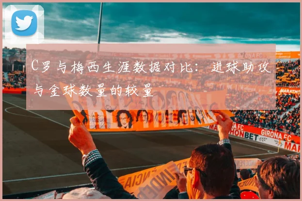 C罗与梅西生涯数据对比：进球助攻与金球数量的较量