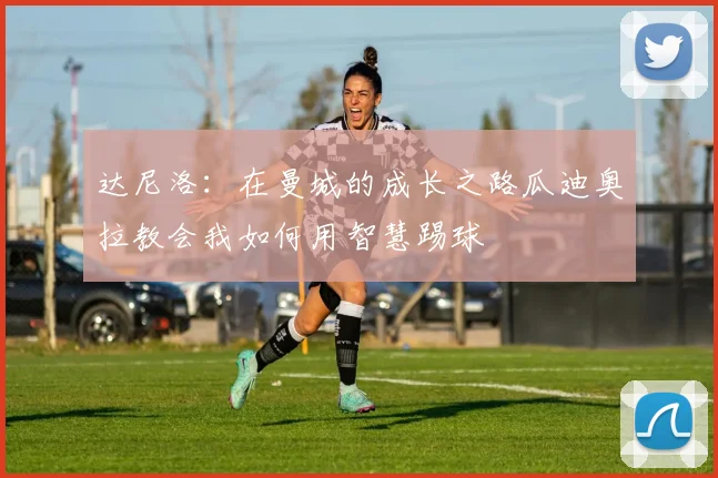 达尼洛：在曼城的成长之路瓜迪奥拉教会我如何用智慧踢球