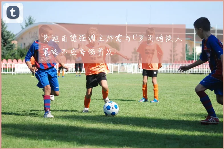 费迪南德强调主帅需与C罗沟通换人策略不应每场首发